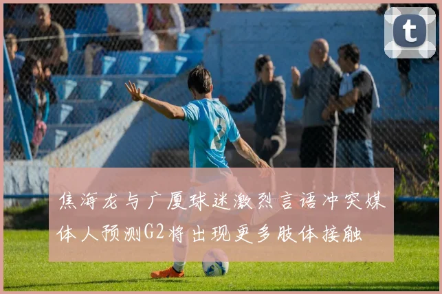 焦海龙与广厦球迷激烈言语冲突媒体人预测G2将出现更多肢体接触