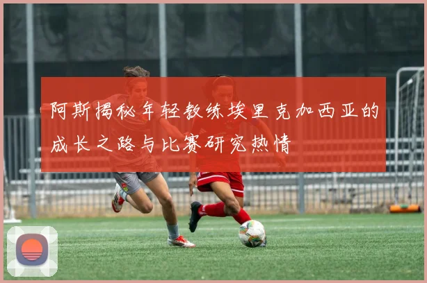 阿斯揭秘年轻教练埃里克加西亚的成长之路与比赛研究热情
