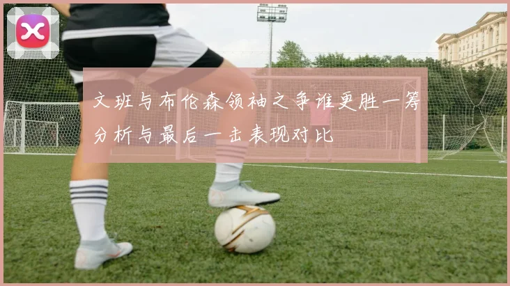 文班与布伦森领袖之争谁更胜一筹分析与最后一击表现对比