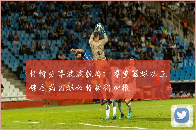 怀特分享波波教诲：尊重篮球以正确方式打球必将获得回报