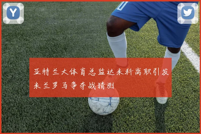 亚特兰大体育总监达米科离职引发米兰罗马争夺战猜测