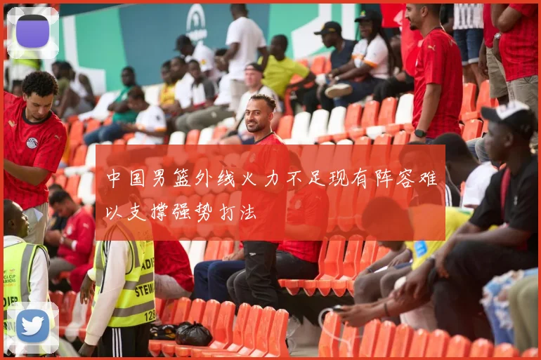 中国男篮外线火力不足现有阵容难以支撑强势打法