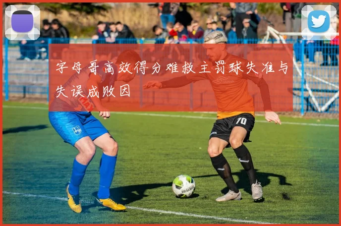 字母哥高效得分难救主罚球失准与失误成败因