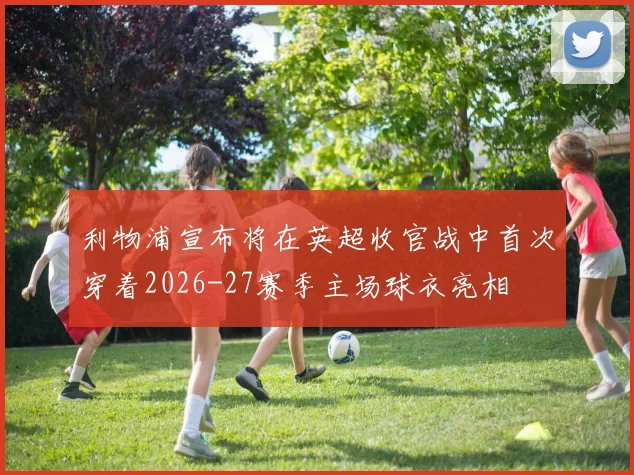 利物浦宣布将在英超收官战中首次穿着2026-27赛季主场球衣亮相
