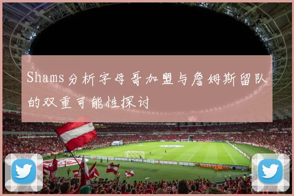 Shams分析字母哥加盟与詹姆斯留队的双重可能性探讨