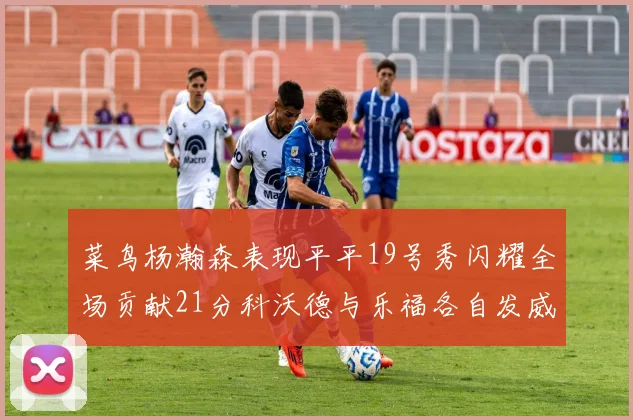 菜鸟杨瀚森表现平平19号秀闪耀全场贡献21分科沃德与乐福各自发威