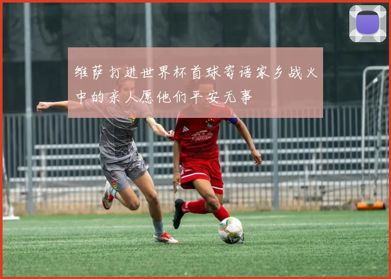维萨打进世界杯首球寄语家乡战火中的亲人愿他们平安无事