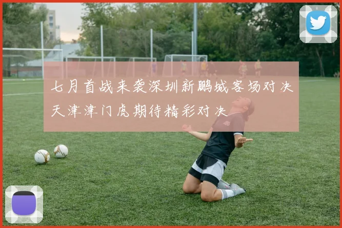 七月首战来袭深圳新鹏城客场对决天津津门虎期待精彩对决
