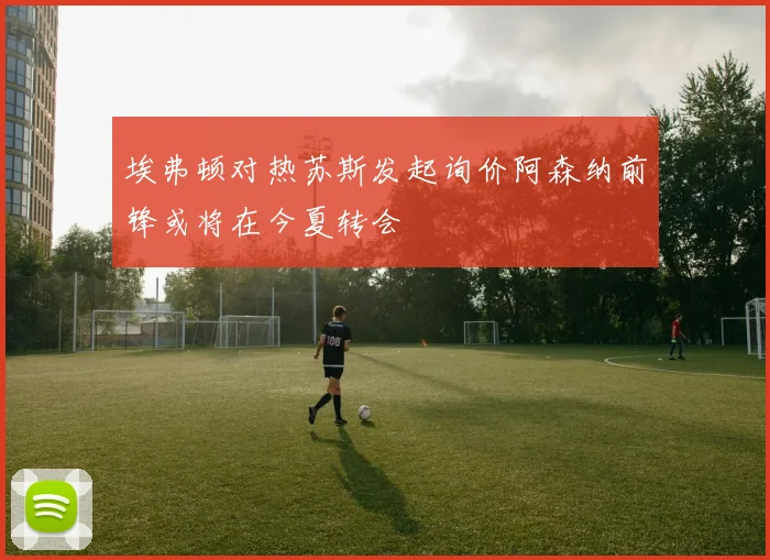 埃弗顿对热苏斯发起询价阿森纳前锋或将在今夏转会