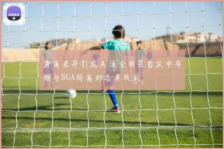 身高差异引发关注全明星首发中布朗与SGA同高却各具风采