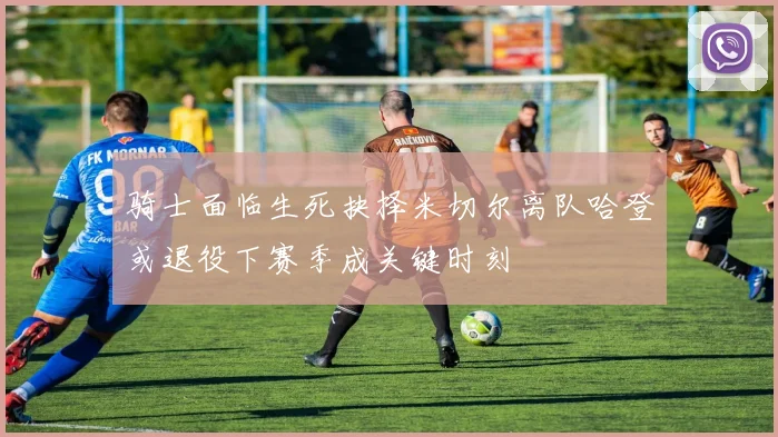 骑士面临生死抉择米切尔离队哈登或退役下赛季成关键时刻