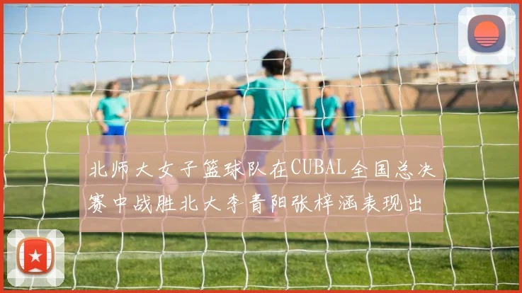 北师大女子篮球队在CUBAL全国总决赛中战胜北大李青阳张梓涵表现出色助力胜利