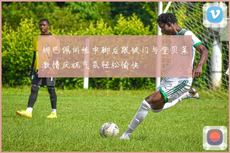 姆巴佩训练中脚后跟破门与登贝莱激情庆祝气氛轻松愉快
