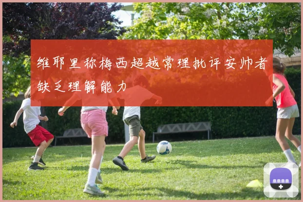 维耶里称梅西超越常理批评安帅者缺乏理解能力