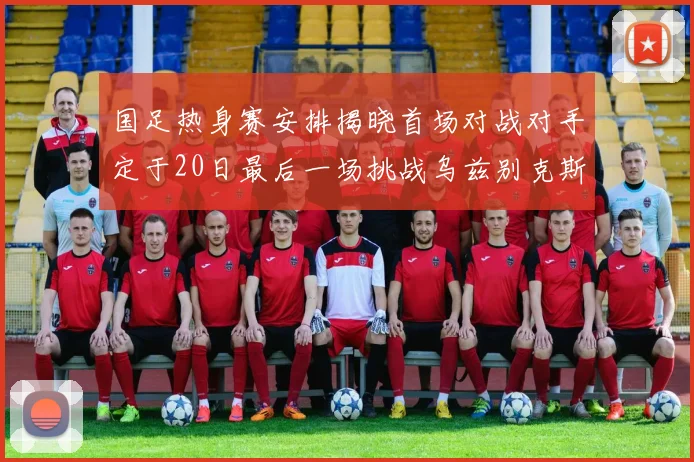 国足热身赛安排揭晓首场对战对手定于20日最后一场挑战乌兹别克斯坦