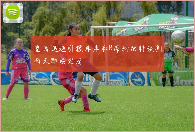 皇马迅速引援库库和B席科纳特谈判两天即成定局