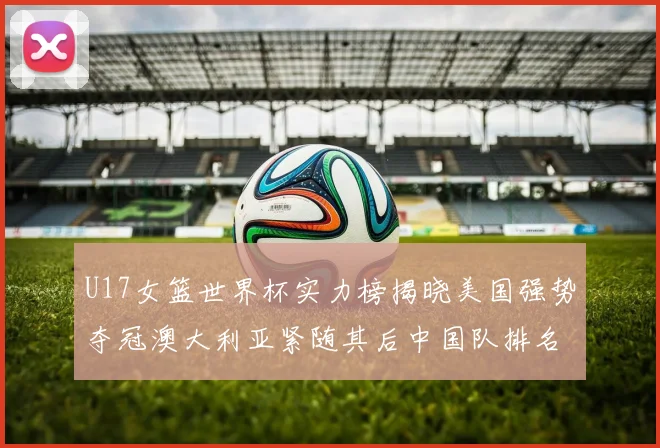 U17女篮世界杯实力榜揭晓美国强势夺冠澳大利亚紧随其后中国队排名第十