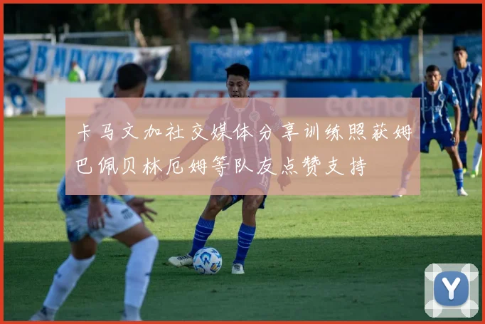 卡马文加社交媒体分享训练照获姆巴佩贝林厄姆等队友点赞支持