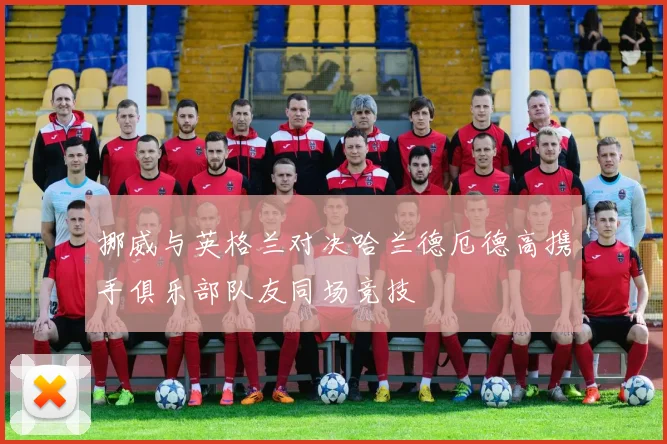 挪威与英格兰对决哈兰德厄德高携手俱乐部队友同场竞技