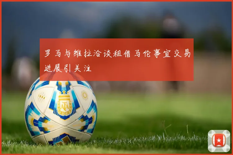 罗马与维拉洽谈租借马伦事宜交易进展引关注
