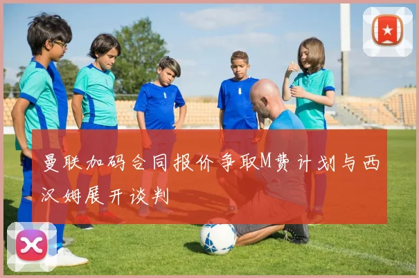 曼联加码合同报价争取M费计划与西汉姆展开谈判