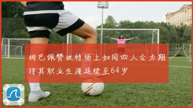 姆巴佩赞坎特场上如同四人合力期待其职业生涯延续至64岁